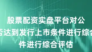 股票配资实盘平台对公司是否达到发行上市条件进行综合评估