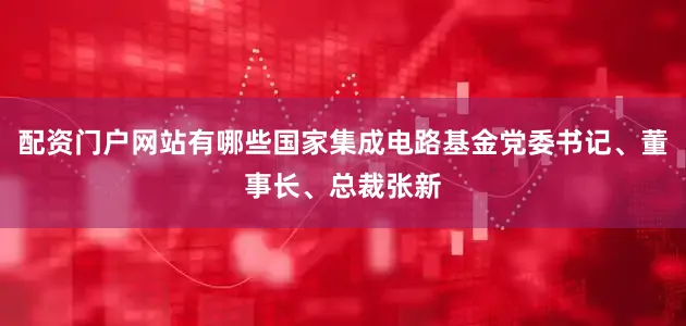 配资门户网站有哪些国家集成电路基金党委书记、董事长、总裁张新