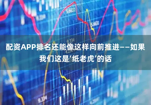 配资APP排名还能像这样向前推进——如果我们这是‘纸老虎’的话