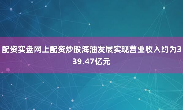 配资实盘网上配资炒股海油发展实现营业收入约为339.47亿元